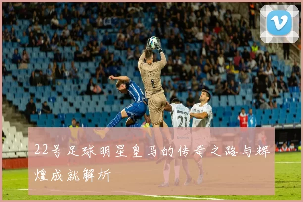 22号足球明星皇马的传奇之路与辉煌成就解析